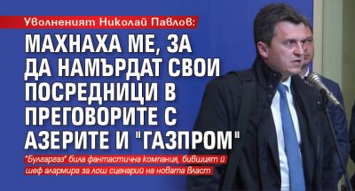 Уволненият Николай Павлов: Махнаха ме, за да намърдат свои посредници в преговорите с азерите и "Газпром"