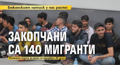 Бежанският натиск у нас расте: Закопчани са 140 мигранти 