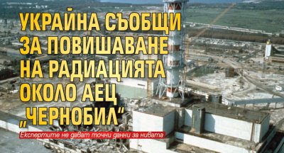 Украйна съобщи за повишаване на радиацията около АЕЦ „Чернобил“