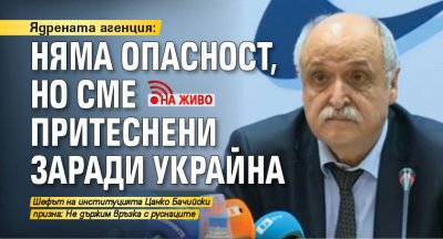 Ядрената агенция: Няма опасност, но сме притеснени заради Украйна (НА ЖИВО) 