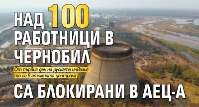 Повече от 100 работници в украинската атомна електроцентрала в Чернобил