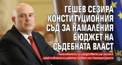 Гешев сезира Конституционния съд за намаления бюджет на съдебната власт