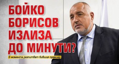 Бойко Борисов излиза до минути?