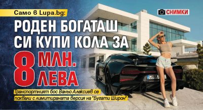 Само в Lupa.bg: Роден богаташ си купи кола за 8 млн. лева (СНИМКИ)