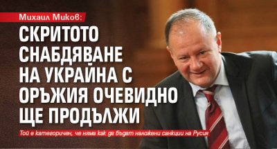 Михаил Миков: Скритото снабдяване на Украйна с оръжия очевидно ще продължи