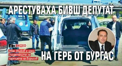 Арестуваха бивш депутат на ГЕРБ от Бургас (ВИДЕО)