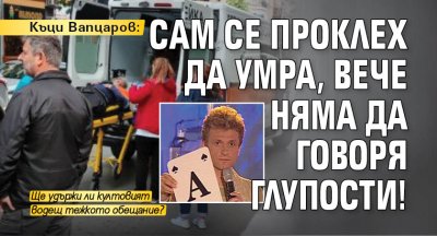 Къци Вапцаров: Сам се проклех да умра, вече няма да говоря глупости!