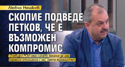 Любчо Нешков: Скопие подведе Петков, че е възможен компромис