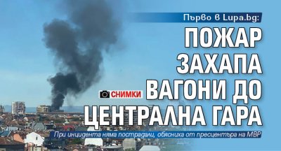 Първо в Lupa.bg: Пожар захапа вагони до Централна гара (СНИМКИ)