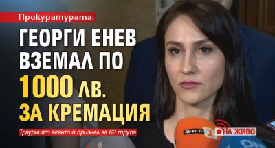 Прокуратурата: Георги Енев вземал по 1000 лв. за кремация (НА ЖИВО)