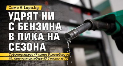 Само в Lupa.bg: Удрят ни с бензина в пика на сезона