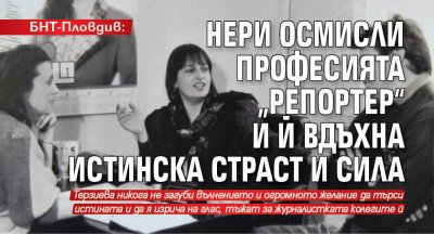 БНТ-Пловдив: Нери осмисли професията „репортер“ и й вдъхна истинска страст и сила