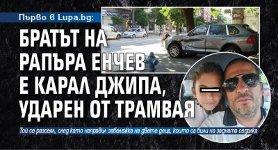 Първо в Lupa.bg: Братът на рапъра Енчев е карал джипа, ударен от трамвая