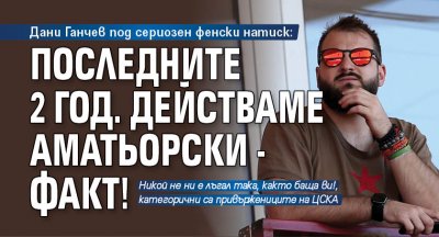 Дани Ганчев под сериозен фенски натиск: Последните 2 год. действаме аматьорски - факт!