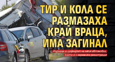 Тир и кола се размазаха край Враца, има загинал 