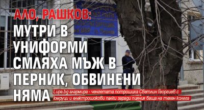 Ало, Рашков: Мутри в униформи смляха мъж в Перник, обвинени няма