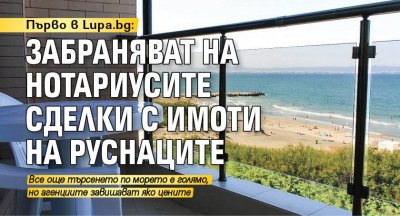 Първо в Lupa.bg: Забраняват на нотариусите сделки с имоти на руснаците