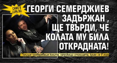 Само в Lupa.bg: Георги Семерджиев задържан, ще твърди, че колата му била открадната!