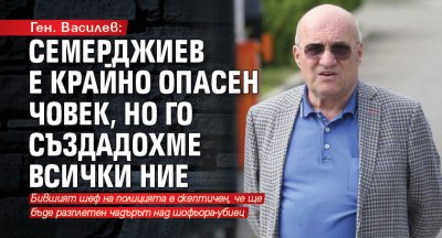 Ген. Василев: Семерджиев е крайно опасен човек, но го създадохме всички ние