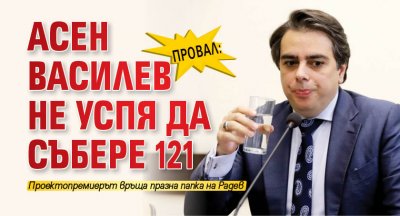 ПРОВАЛ: Асен Василев не успя да събере 121