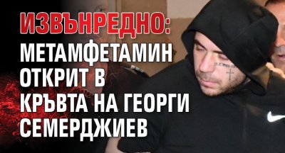 ИЗВЪНРЕДНО: Метамфетамин открит в кръвта на Георги Семерджиев