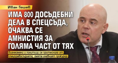 Иван Гешев: Има 800 досъдебни дела в спецсъда, очаква се амнистия за голяма част от тях