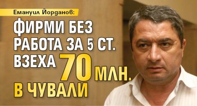 Емануил Йорданов: Фирми без работа за 5 ст. взеха 70 млн. в чували