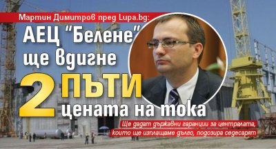 Мартин Димитров пред Lupa.bg: АЕЦ “Белене” ще вдигне 2 пъти цената на тока