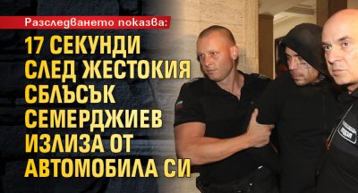 Разследването показва: 17 секунди след жестокия сблъсък Семерджиев излиза от автомобила си