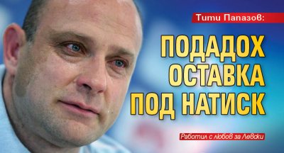 Тити Папазов: Подадох оставка под натиск