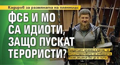 Кадиров за размяната на пленници: ФСБ и МО са идиоти, защо пускат терористи?