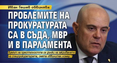 Иван Гешев обвинява: Проблемите на прокуратурата са в съда, МВР и в парламента