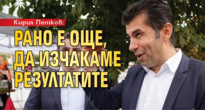 Кирил Петков: Рано е още, да изчакаме резултатите
