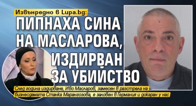 Извънредно в Lupa.bg: Пипнаха сина на Масларова, издирван за убийство