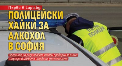 Първо в Lupa.bg: Полицейски хайки за алкохол в София