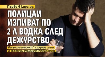 Първо в Lupa.bg: Полицаи изпиват по 2 л водка след дежурство