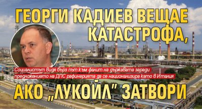 Георги Кадиев вещае катастрофа, ако "Лукойл" затвори