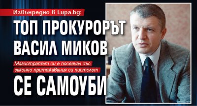 Извънредно в Lupa.bg: Топ прокурорът Васил Миков се самоуби