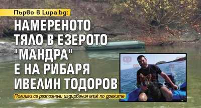 Първо в Lupa.bg: Намереното тяло в езерото "Мандра" е на рибаря Ивелин Тодоров 