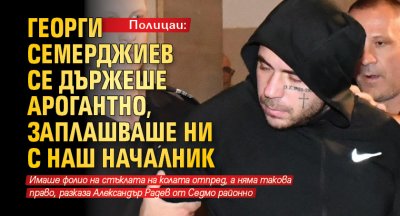 Полицаи: Георги Семерджиев се държеше арогантно, заплашваше ни с наш началник 