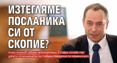 Изтегляме посланика си от Скопие?