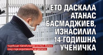 Ето даскала Атанас Басмаджиев, изнасилил 14-годишна ученичка 