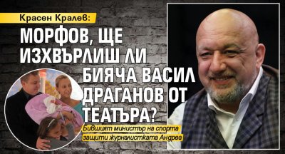 Красен Кралев: Морфов, ще изхвърлиш ли бияча Васил Драганов от театъра?