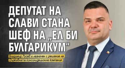Депутат на Слави стана шеф на „Ел Би Булгарикум“
