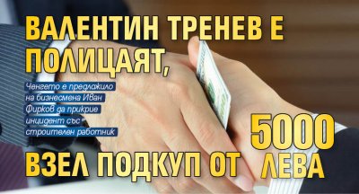 Валентин Тренев е полицаят, взел подкуп от 5 000 лв. 