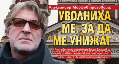 Александър Морфов проговори: Уволниха ме, за да ме унижат