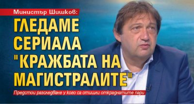 Министър Шишков: Гледаме сериала "Кражбата на магистралите"