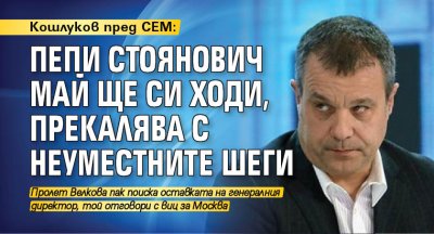 Кошлуков пред СЕМ: Петър Стоянович май ще си ходи, прекалява с неуместните шеги
