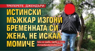 ТРЕПЕРЕТЕ, ДЖЕНДЪРИ: Истински мъжкар изгони бременната си жена, не искал момиче