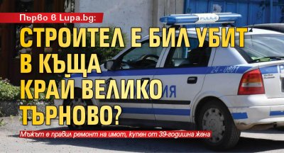 Първо в Lupa.bg: Строител е бил убит в къща край Велико Търново?